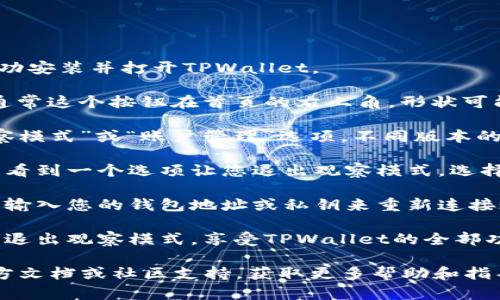 要退出TPWallet的观察模式，请按照以下步骤操作：

1. **打开TPWallet应用**：确保您已经在设备上成功安装并打开TPWallet。

2. **访问设置选项**：在主界面上，寻找设置按钮，通常这个按钮在首页的右上角，形状可能类似于齿轮。点击它进入设置页面。

3. **找到观察模式设置**：在设置页面中，寻找“观察模式”或“账户管理”选项。不同版本的TPWallet可能会有所不同，但一般会有明确的指示。

4. **退出观察模式**：在观察模式设置中，您应该能看到一个选项让您退出观察模式。选择该选项，按照提示进行确认。

5. **恢复账户连接**：退出观察模式后，您可能需要输入您的钱包地址或私钥来重新连接账户。确保您有相关的信息。

6. **完成设置**：按提示完成操作后，您就可以完全退出观察模式，享受TPWallet的全部功能。

若在操作过程中遇到困难，建议参考TPWallet的官方文档或社区支持，获取更多帮助和指导。