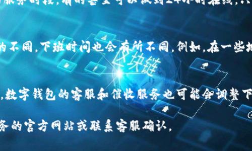 数字钱包催收的下班时间可以根据不同的服务提供商和地方政策有所不同。因此，以下是几个通常可以参考的时间：

1. **工作日的下班时间**：
   - 多数金融机构、银行和相关服务商在工作日的正常下班时间通常为17:00或18:00。

2. **服务时段变动**：
   - 一些数字钱包和金融科技公司可能会提供更灵活的服务时段，有的甚至可以做到24小时在线，只是在非工作时间的响应速度可能会有所降低。

3. **地域差异**：
   - 在不同国家和地区，由于当地劳动法规和文化习惯的不同，下班时间也会有所不同。例如，在一些地区，人们可能习惯于较早下班，而在其它地区则相对较晚。

4. **特殊节假日和情况**：
   - 在特殊情况下，如法定节假日、重大活动或疫情期间，数字钱包的客服和催收服务也可能会调整下班时间。

为了获取准确的信息，建议直接查看所使用的数字钱包服务的官方网站或联系客服确认。